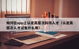 如何在app上认定高层次科技人才（认定高层次人才证有什么用）