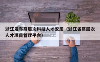 浙江发布高层次科技人才安居（浙江省高层次人才项目管理平台）