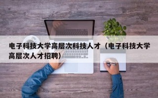 电子科技大学高层次科技人才（电子科技大学高层次人才招聘）
