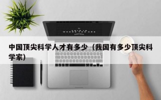 中国顶尖科学人才有多少（我国有多少顶尖科学家）