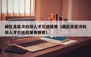 藏区高层次科技人才引进政策（藏区高层次科技人才引进政策有哪些）