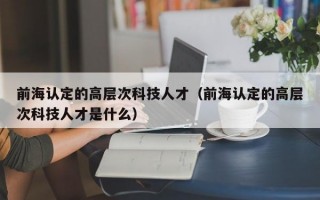 前海认定的高层次科技人才（前海认定的高层次科技人才是什么）
