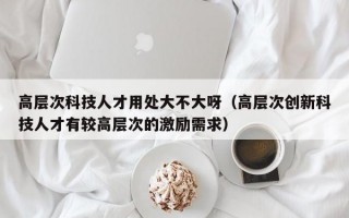 高层次科技人才用处大不大呀（高层次创新科技人才有较高层次的激励需求）