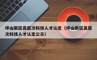 坪山新区高层次科技人才认定（坪山新区高层次科技人才认定公示）