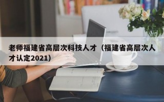 老师福建省高层次科技人才（福建省高层次人才认定2021）