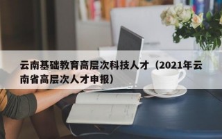 云南基础教育高层次科技人才（2021年云南省高层次人才申报）