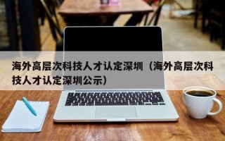 海外高层次科技人才认定深圳（海外高层次科技人才认定深圳公示）