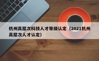 杭州高层次科技人才等级认定（2021杭州高层次人才认定）