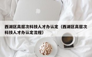 西湖区高层次科技人才办认定（西湖区高层次科技人才办认定流程）
