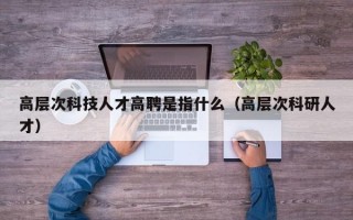 高层次科技人才高聘是指什么（高层次科研人才）