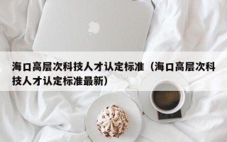 海口高层次科技人才认定标准（海口高层次科技人才认定标准最新）