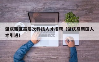 肇庆新区高层次科技人才招聘（肇庆高新区人才引进）