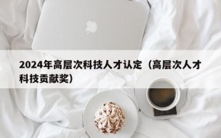 2024年高层次科技人才认定（高层次人才科技贡献奖）