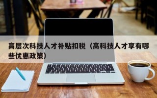 高层次科技人才补贴扣税（高科技人才享有哪些优惠政策）