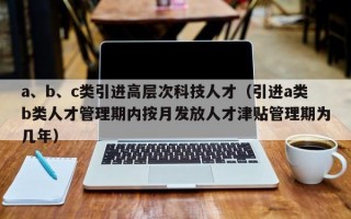 a、b、c类引进高层次科技人才（引进a类b类人才管理期内按月发放人才津贴管理期为几年）