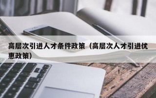 高层次引进人才条件政策（高层次人才引进优惠政策）