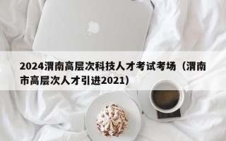 2024渭南高层次科技人才考试考场（渭南市高层次人才引进2021）