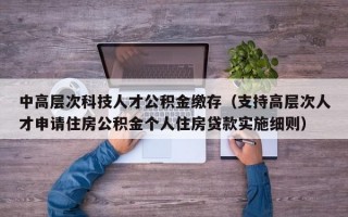 中高层次科技人才公积金缴存（支持高层次人才申请住房公积金个人住房贷款实施细则）