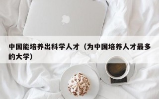 中国能培养出科学人才（为中国培养人才最多的大学）