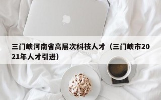三门峡河南省高层次科技人才（三门峡市2021年人才引进）