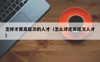 怎样才算高层次的人才（怎么评定高层次人才）