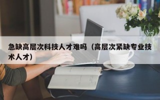 急缺高层次科技人才难吗（高层次紧缺专业技术人才）