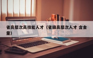 省高层次高技能人才（省级高层次人才 含金量）