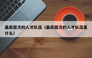最高层次的人才队伍（最高层次的人才队伍是什么）