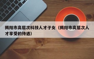 揭阳市高层次科技人才子女（揭阳市高层次人才享受的待遇）