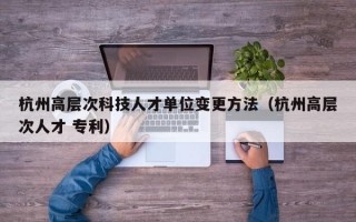 杭州高层次科技人才单位变更方法（杭州高层次人才 专利）