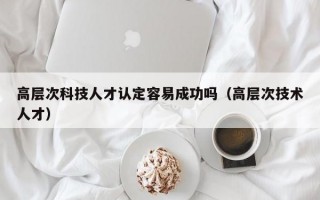 高层次科技人才认定容易成功吗（高层次技术人才）