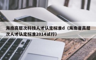 海南高层次科技人才认定标准d（海南省高层次人才认定标准2014试行）