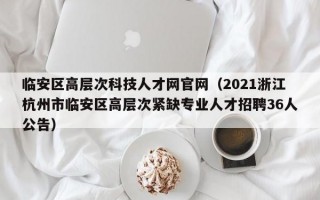 临安区高层次科技人才网官网(2021浙江杭州市临安区高层次紧缺专业人才招聘36人公告) 临安区高层次科技人才网官网(2021浙江杭州市临安区高层次紧缺专业人才招聘36人公告)