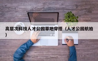 高层次科技人才公园草地穿搭（人才公园航拍）