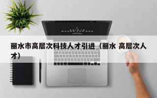 丽水市高层次科技人才引进（丽水 高层次人才）