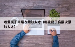 哪些属于高层次紧缺人才（哪些属于高层次紧缺人才）