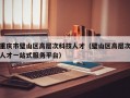 重庆市璧山区高层次科技人才（璧山区高层次人才一站式服务平台）