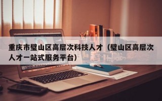 重庆市璧山区高层次科技人才（璧山区高层次人才一站式服务平台）