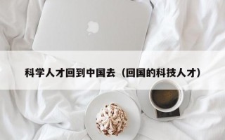科学人才回到中国去（回国的科技人才）