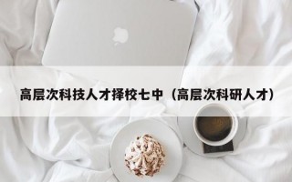 高层次科技人才择校七中（高层次科研人才）