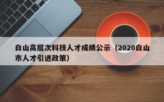 白山高层次科技人才成绩公示（2020白山市人才引进政策）