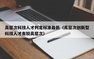 高层次科技人才判定标准最新（高层次创新型科技人才有较高层次）