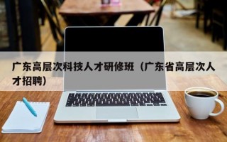 广东高层次科技人才研修班（广东省高层次人才招聘）
