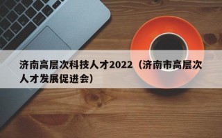 济南高层次科技人才2022（济南市高层次人才发展促进会）