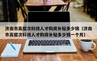 济南市高层次科技人才购房补贴多少钱（济南市高层次科技人才购房补贴多少钱一个月）