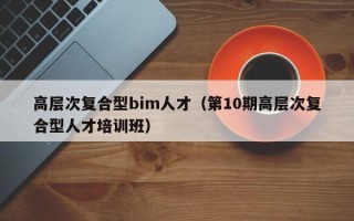 高层次复合型bim人才（第10期高层次复合型人才培训班）