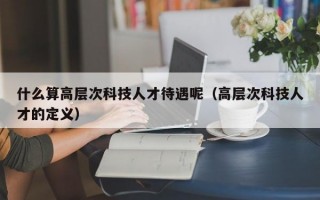 什么算高层次科技人才待遇呢（高层次科技人才的定义）