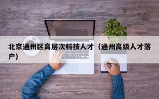 北京通州区高层次科技人才（通州高级人才落户）