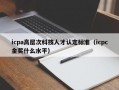 icpa高层次科技人才认定标准（icpc金奖什么水平）