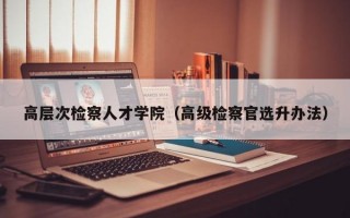 高层次检察人才学院（高级检察官选升办法）